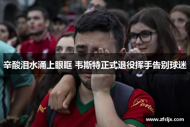 辛酸泪水涌上眼眶 韦斯特正式退役挥手告别球迷