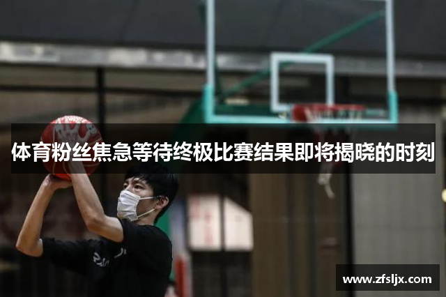 体育粉丝焦急等待终极比赛结果即将揭晓的时刻