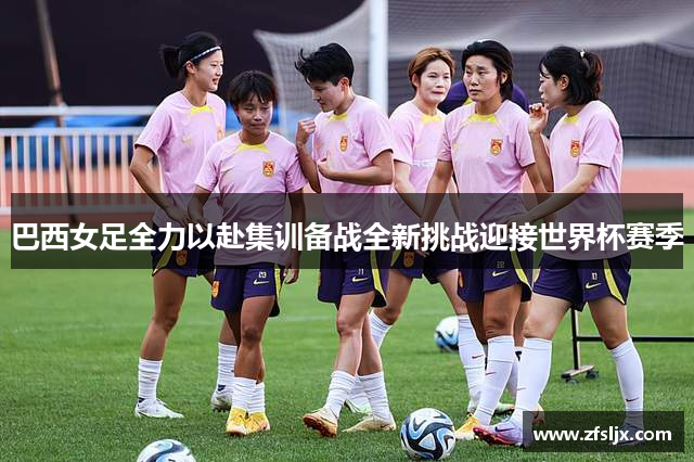 巴西女足全力以赴集训备战全新挑战迎接世界杯赛季