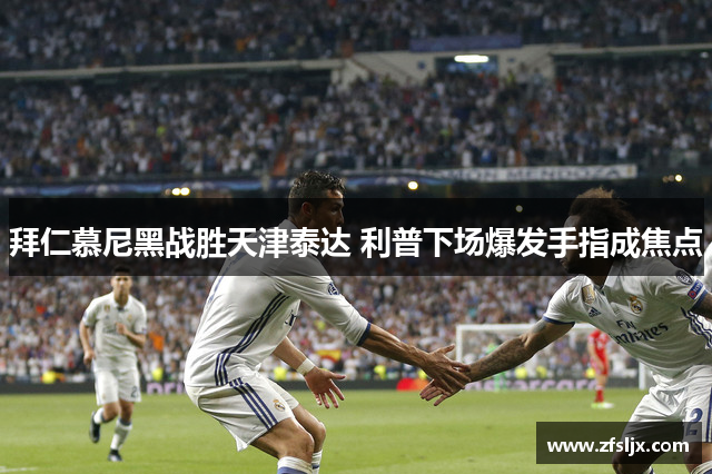 拜仁慕尼黑战胜天津泰达 利普下场爆发手指成焦点