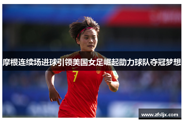 摩根连续场进球引领美国女足崛起助力球队夺冠梦想
