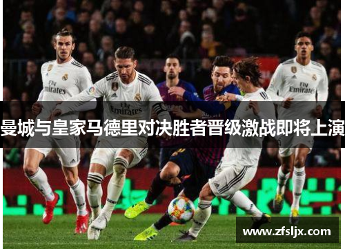 曼城与皇家马德里对决胜者晋级激战即将上演