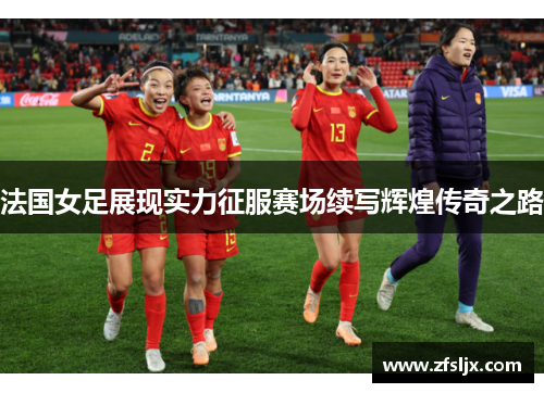 法国女足展现实力征服赛场续写辉煌传奇之路