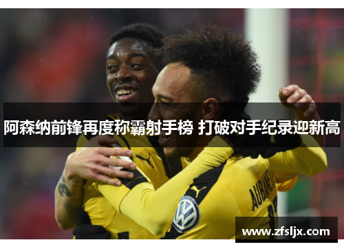 阿森纳前锋再度称霸射手榜 打破对手纪录迎新高
