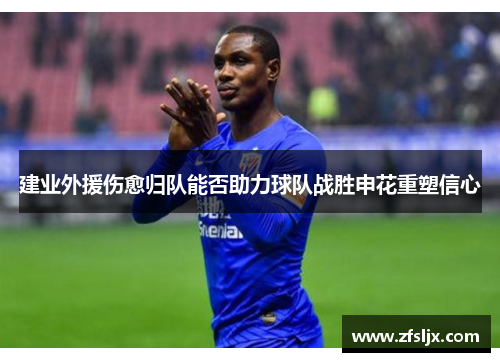 建业外援伤愈归队能否助力球队战胜申花重塑信心