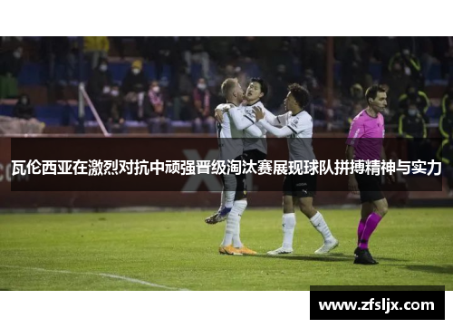 瓦伦西亚在激烈对抗中顽强晋级淘汰赛展现球队拼搏精神与实力