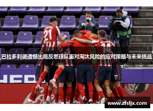 巴拉多利德遗憾出局反思球队面对淘汰风险的应对策略与未来挑战
