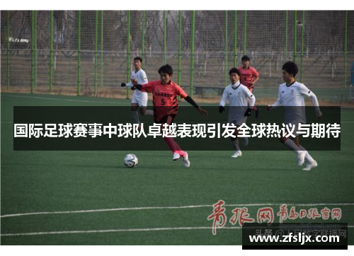 国际足球赛事中球队卓越表现引发全球热议与期待