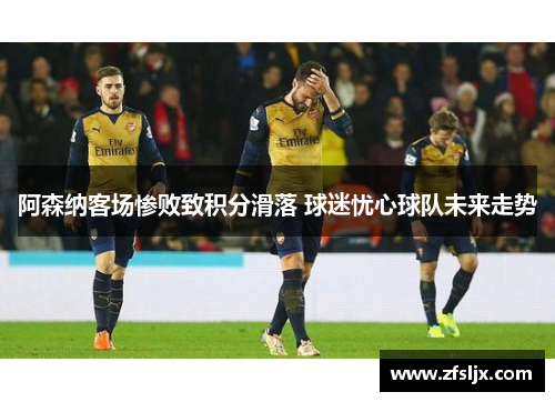 阿森纳客场惨败致积分滑落 球迷忧心球队未来走势