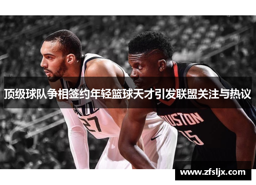 顶级球队争相签约年轻篮球天才引发联盟关注与热议