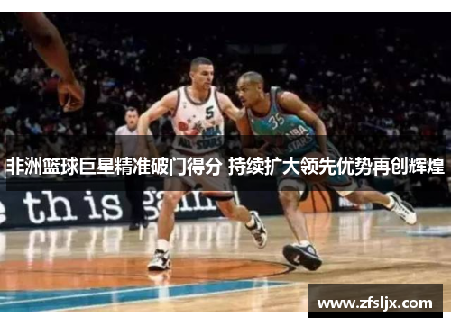 非洲篮球巨星精准破门得分 持续扩大领先优势再创辉煌