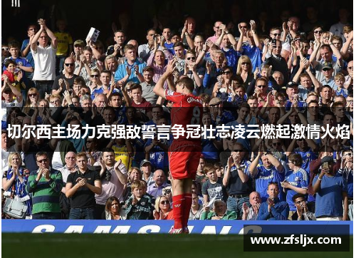 切尔西主场力克强敌誓言争冠壮志凌云燃起激情火焰