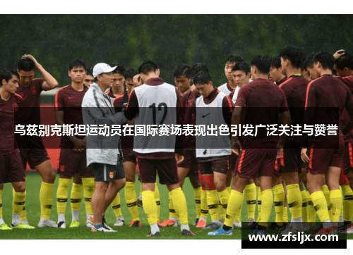 乌兹别克斯坦运动员在国际赛场表现出色引发广泛关注与赞誉