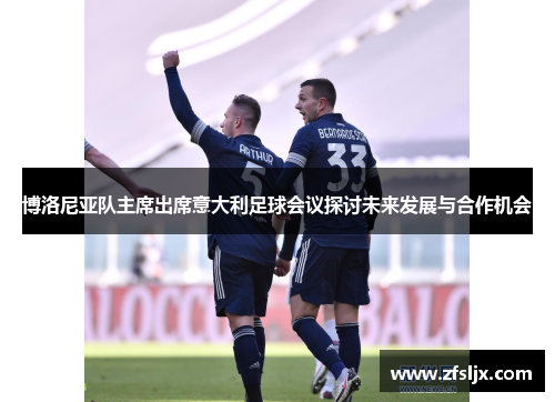 博洛尼亚队主席出席意大利足球会议探讨未来发展与合作机会