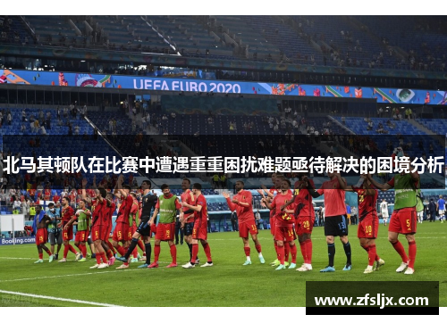 北马其顿队在比赛中遭遇重重困扰难题亟待解决的困境分析