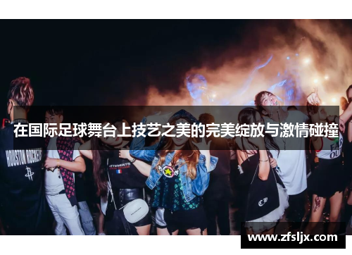 在国际足球舞台上技艺之美的完美绽放与激情碰撞