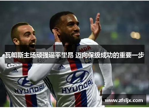 瓦朗斯主场顽强逼平里昂 迈向保级成功的重要一步