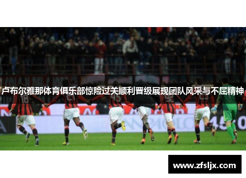 卢布尔雅那体育俱乐部惊险过关顺利晋级展现团队风采与不屈精神
