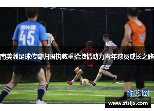南美洲足球传奇归国执教重拾激情助力青年球员成长之路