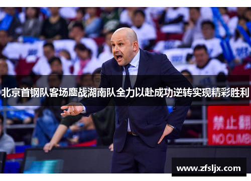 北京首钢队客场鏖战湖南队全力以赴成功逆转实现精彩胜利